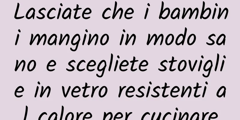 Lasciate che i bambini mangino in modo sano e scegliete stoviglie in vetro resistenti al calore per cucinare