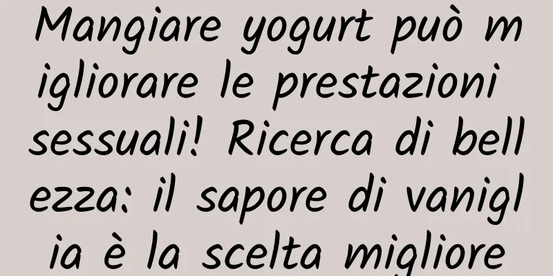 Mangiare yogurt può migliorare le prestazioni sessuali! Ricerca di bellezza: il sapore di vaniglia è la scelta migliore
