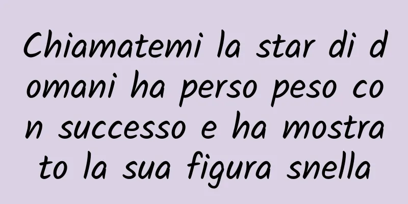 Chiamatemi la star di domani ha perso peso con successo e ha mostrato la sua figura snella
