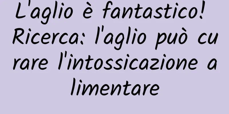 L'aglio è fantastico! Ricerca: l'aglio può curare l'intossicazione alimentare