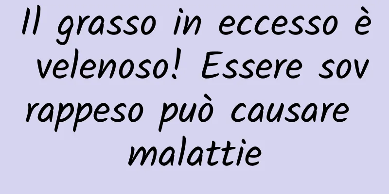 Il grasso in eccesso è velenoso! Essere sovrappeso può causare malattie