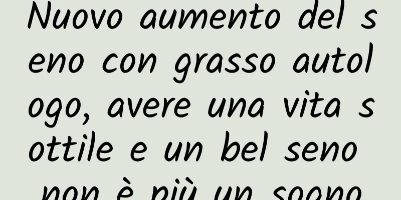 Nuovo aumento del seno con grasso autologo, avere una vita sottile e un bel seno non è più un sogno