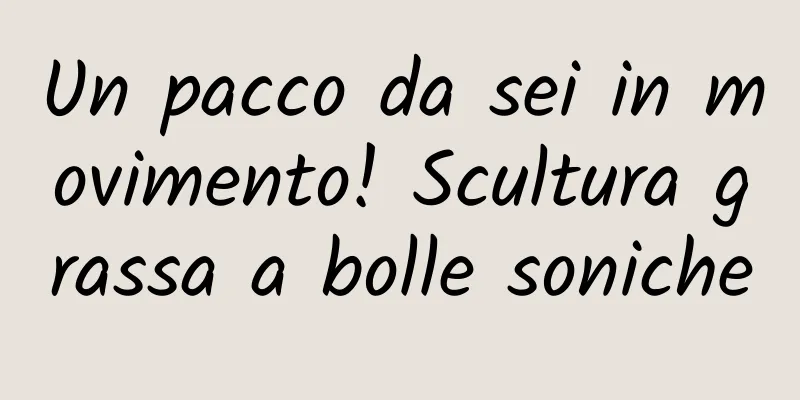 Un pacco da sei in movimento! Scultura grassa a bolle soniche
