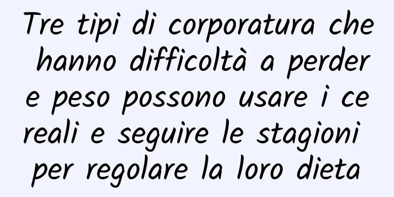 Tre tipi di corporatura che hanno difficoltà a perdere peso possono usare i cereali e seguire le stagioni per regolare la loro dieta