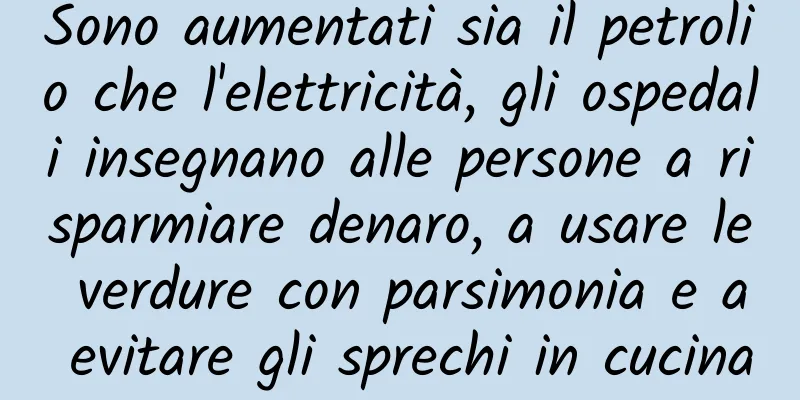 Sono aumentati sia il petrolio che l'elettricità, gli ospedali insegnano alle persone a risparmiare denaro, a usare le verdure con parsimonia e a evitare gli sprechi in cucina