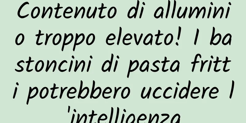 Contenuto di alluminio troppo elevato! I bastoncini di pasta fritti potrebbero uccidere l'intelligenza