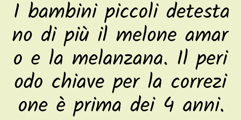 I bambini piccoli detestano di più il melone amaro e la melanzana. Il periodo chiave per la correzione è prima dei 4 anni.
