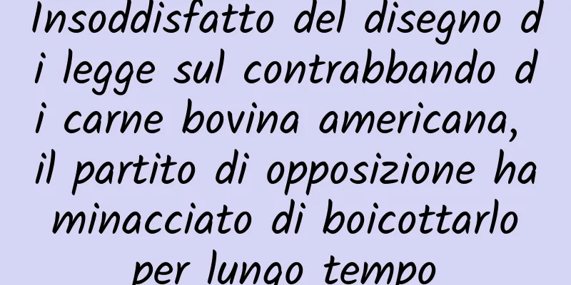 Insoddisfatto del disegno di legge sul contrabbando di carne bovina americana, il partito di opposizione ha minacciato di boicottarlo per lungo tempo