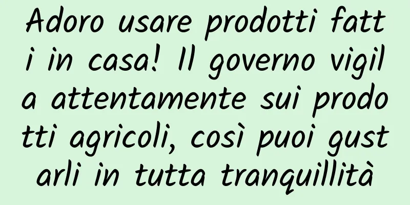 Adoro usare prodotti fatti in casa! Il governo vigila attentamente sui prodotti agricoli, così puoi gustarli in tutta tranquillità