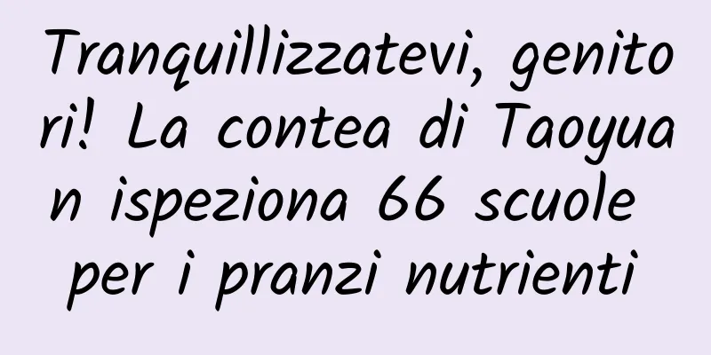 Tranquillizzatevi, genitori! La contea di Taoyuan ispeziona 66 scuole per i pranzi nutrienti