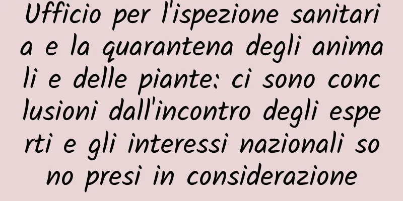 Ufficio per l'ispezione sanitaria e la quarantena degli animali e delle piante: ci sono conclusioni dall'incontro degli esperti e gli interessi nazionali sono presi in considerazione