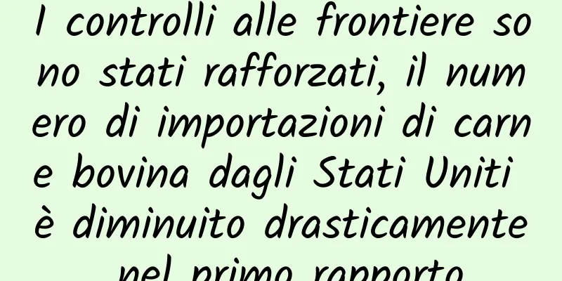 I controlli alle frontiere sono stati rafforzati, il numero di importazioni di carne bovina dagli Stati Uniti è diminuito drasticamente nel primo rapporto
