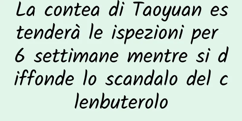 La contea di Taoyuan estenderà le ispezioni per 6 settimane mentre si diffonde lo scandalo del clenbuterolo