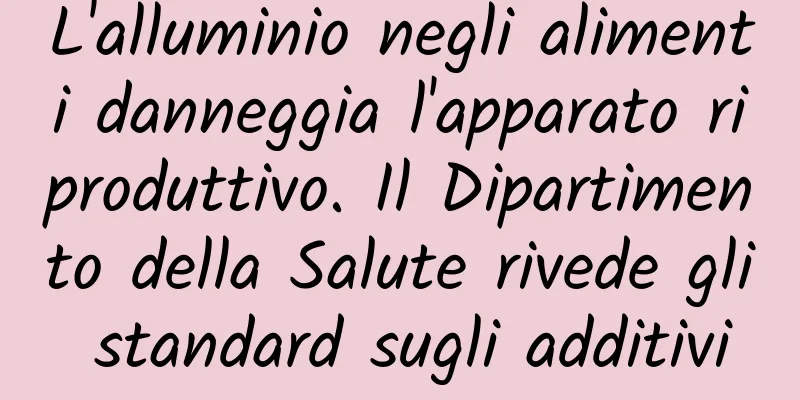 L'alluminio negli alimenti danneggia l'apparato riproduttivo. Il Dipartimento della Salute rivede gli standard sugli additivi