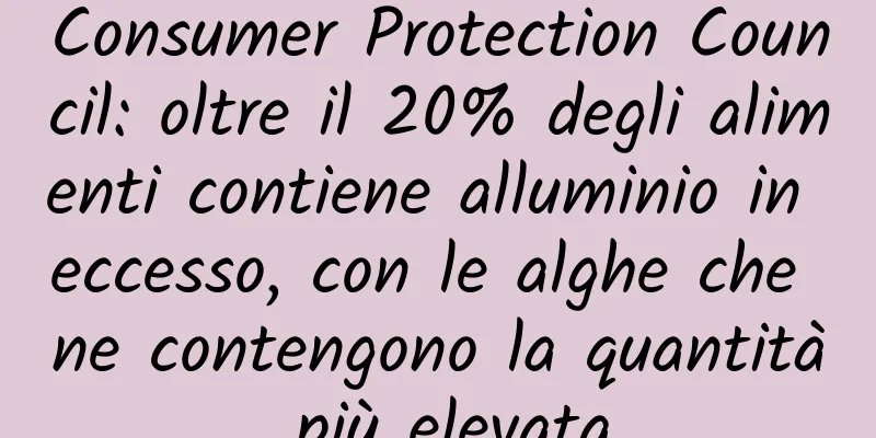 Consumer Protection Council: oltre il 20% degli alimenti contiene alluminio in eccesso, con le alghe che ne contengono la quantità più elevata