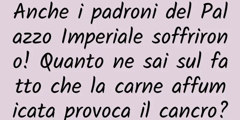 Anche i padroni del Palazzo Imperiale soffrirono! Quanto ne sai sul fatto che la carne affumicata provoca il cancro?
