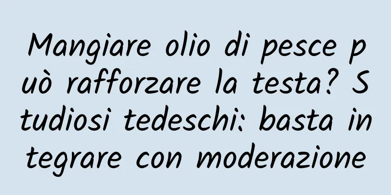 Mangiare olio di pesce può rafforzare la testa? Studiosi tedeschi: basta integrare con moderazione