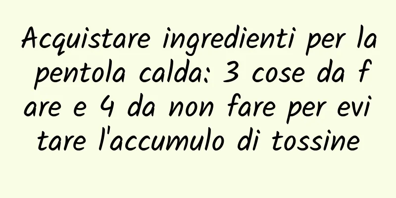 Acquistare ingredienti per la pentola calda: 3 cose da fare e 4 da non fare per evitare l'accumulo di tossine