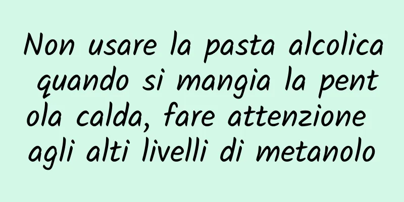 Non usare la pasta alcolica quando si mangia la pentola calda, fare attenzione agli alti livelli di metanolo