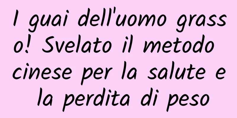 I guai dell'uomo grasso! Svelato il metodo cinese per la salute e la perdita di peso