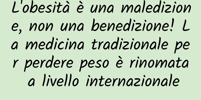 L'obesità è una maledizione, non una benedizione! La medicina tradizionale per perdere peso è rinomata a livello internazionale