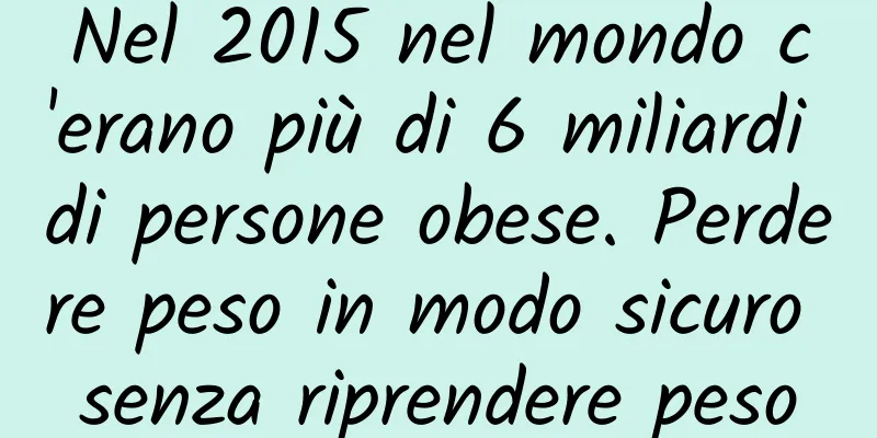 Nel 2015 nel mondo c'erano più di 6 miliardi di persone obese. Perdere peso in modo sicuro senza riprendere peso