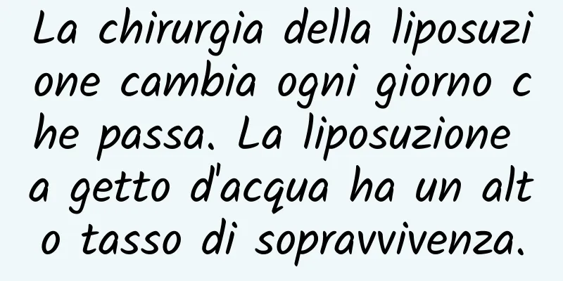 La chirurgia della liposuzione cambia ogni giorno che passa. La liposuzione a getto d'acqua ha un alto tasso di sopravvivenza.