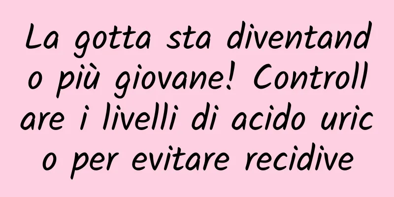 La gotta sta diventando più giovane! Controllare i livelli di acido urico per evitare recidive