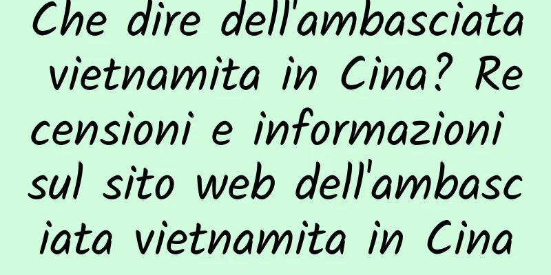 Che dire dell'ambasciata vietnamita in Cina? Recensioni e informazioni sul sito web dell'ambasciata vietnamita in Cina