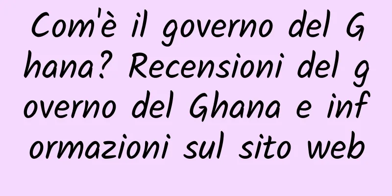 Com'è il governo del Ghana? Recensioni del governo del Ghana e informazioni sul sito web