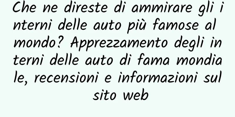 Che ne direste di ammirare gli interni delle auto più famose al mondo? Apprezzamento degli interni delle auto di fama mondiale, recensioni e informazioni sul sito web
