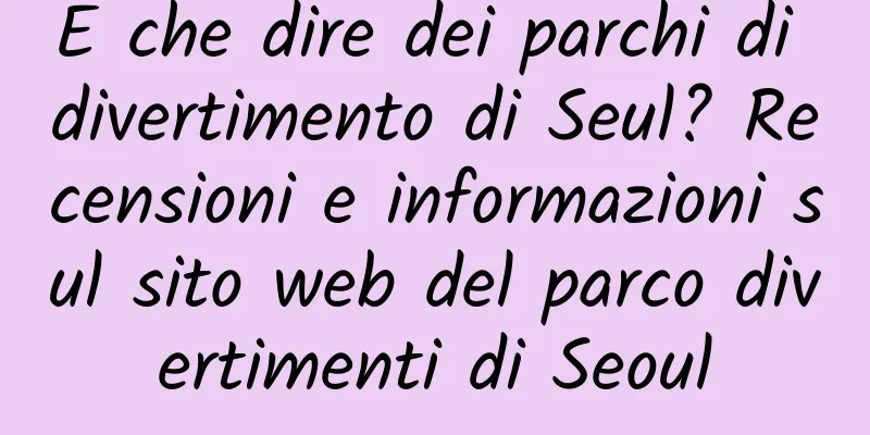 E che dire dei parchi di divertimento di Seul? Recensioni e informazioni sul sito web del parco divertimenti di Seoul