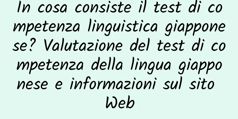 In cosa consiste il test di competenza linguistica giapponese? Valutazione del test di competenza della lingua giapponese e informazioni sul sito Web