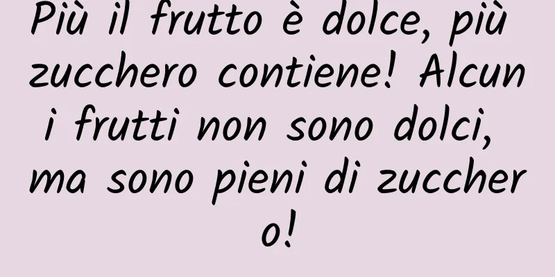 Più il frutto è dolce, più zucchero contiene! Alcuni frutti non sono dolci, ma sono pieni di zucchero!