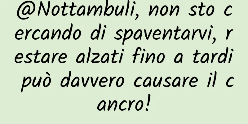 @Nottambuli, non sto cercando di spaventarvi, restare alzati fino a tardi può davvero causare il cancro!