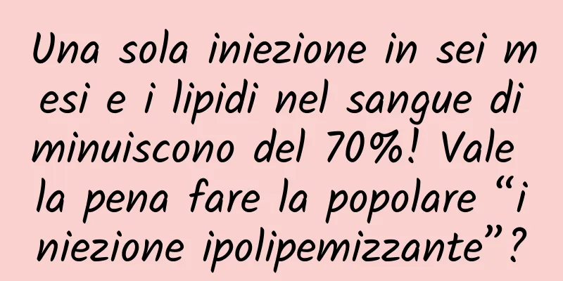 Una sola iniezione in sei mesi e i lipidi nel sangue diminuiscono del 70%! Vale la pena fare la popolare “iniezione ipolipemizzante”?