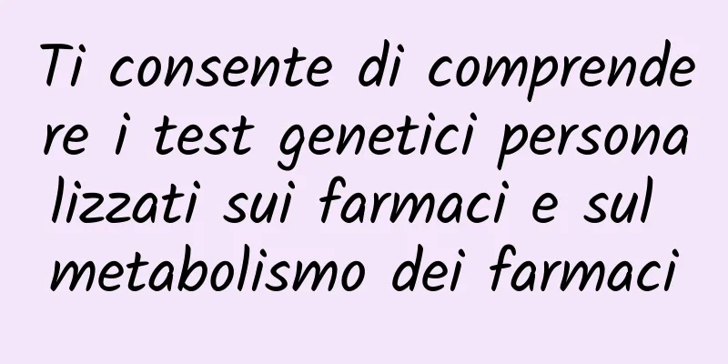 Ti consente di comprendere i test genetici personalizzati sui farmaci e sul metabolismo dei farmaci