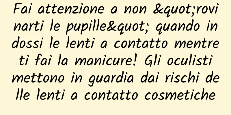 Fai attenzione a non "rovinarti le pupille" quando indossi le lenti a contatto mentre ti fai la manicure! Gli oculisti mettono in guardia dai rischi delle lenti a contatto cosmetiche
