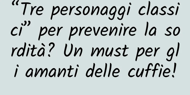 “Tre personaggi classici” per prevenire la sordità? Un must per gli amanti delle cuffie!