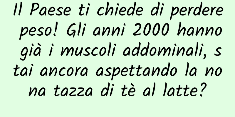 Il Paese ti chiede di perdere peso! Gli anni 2000 hanno già i muscoli addominali, stai ancora aspettando la nona tazza di tè al latte?