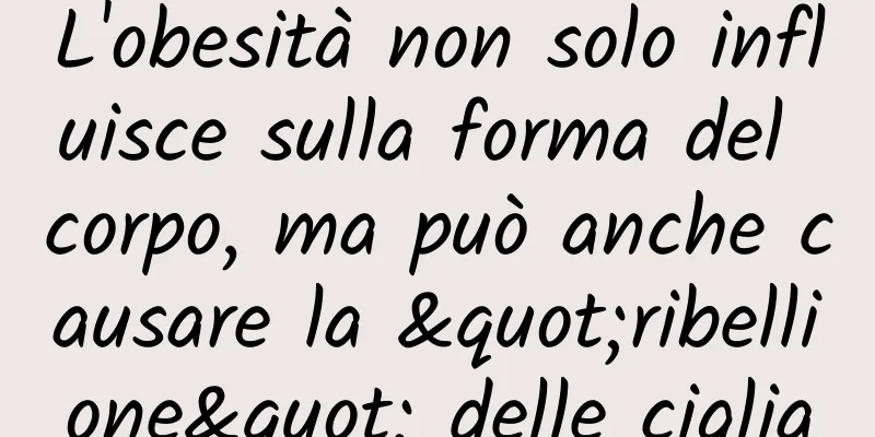 L'obesità non solo influisce sulla forma del corpo, ma può anche causare la "ribellione" delle ciglia