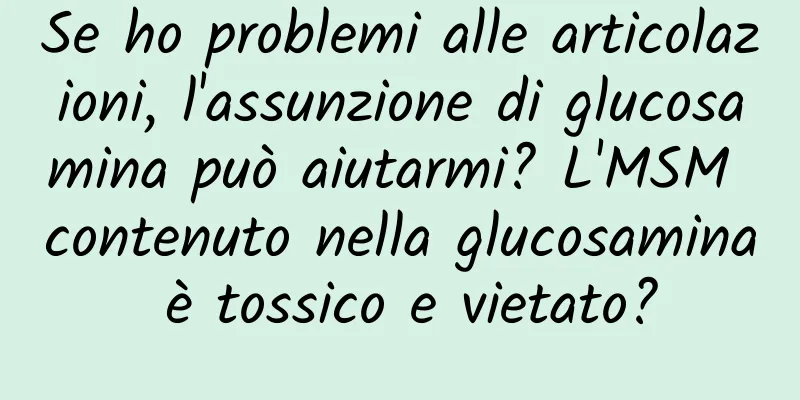 Se ho problemi alle articolazioni, l'assunzione di glucosamina può aiutarmi? L'MSM contenuto nella glucosamina è tossico e vietato?
