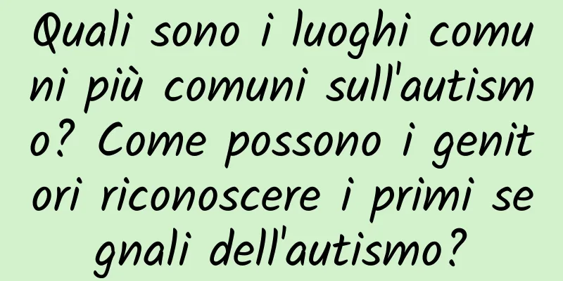 Quali sono i luoghi comuni più comuni sull'autismo? Come possono i genitori riconoscere i primi segnali dell'autismo?