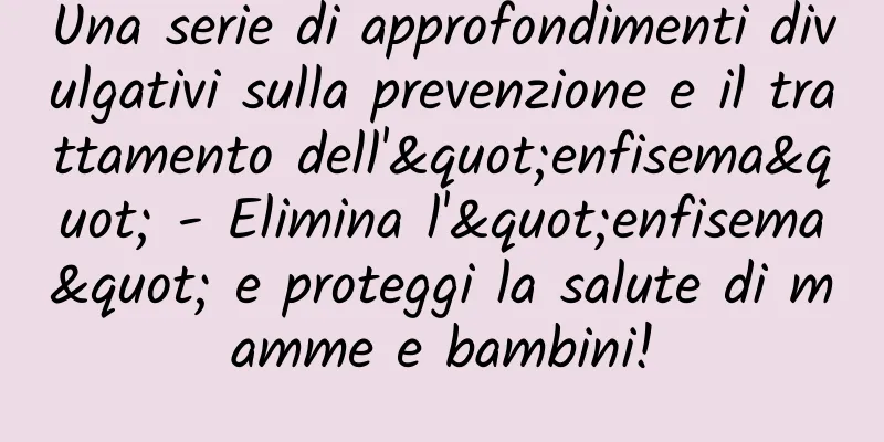 Una serie di approfondimenti divulgativi sulla prevenzione e il trattamento dell'"enfisema" - Elimina l'"enfisema" e proteggi la salute di mamme e bambini!