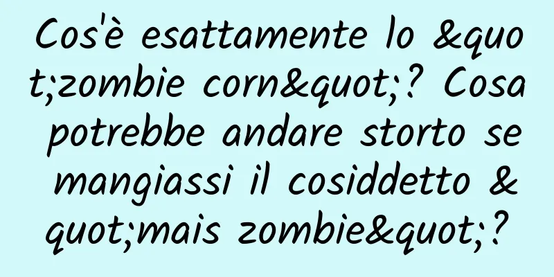 Cos'è esattamente lo "zombie corn"? Cosa potrebbe andare storto se mangiassi il cosiddetto "mais zombie"?