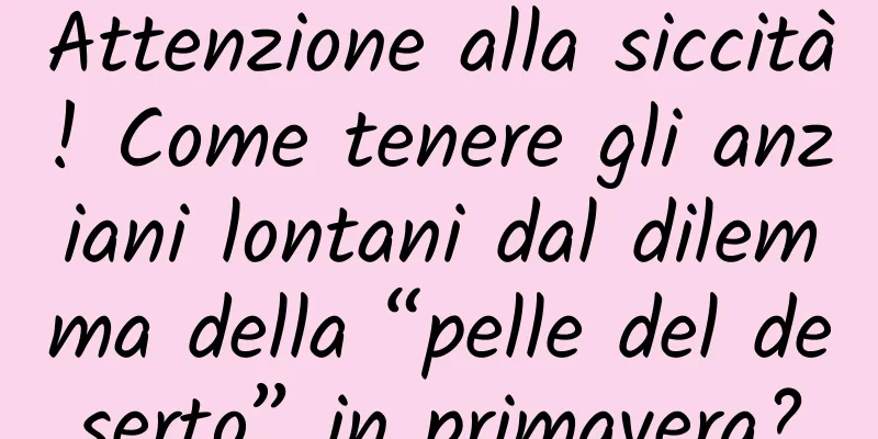 Attenzione alla siccità! Come tenere gli anziani lontani dal dilemma della “pelle del deserto” in primavera?