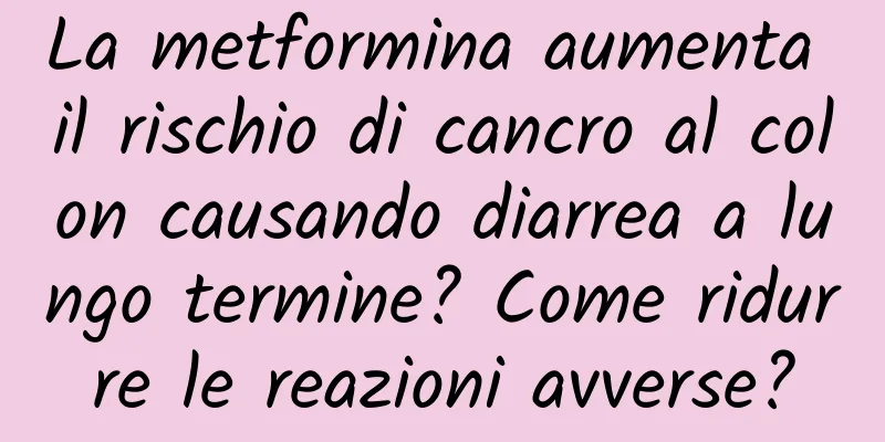 La metformina aumenta il rischio di cancro al colon causando diarrea a lungo termine? Come ridurre le reazioni avverse?