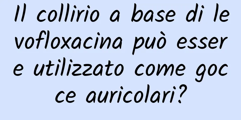 Il collirio a base di levofloxacina può essere utilizzato come gocce auricolari?