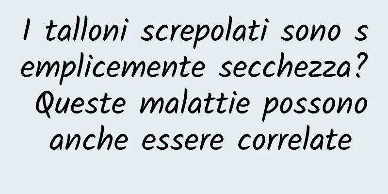 I talloni screpolati sono semplicemente secchezza? Queste malattie possono anche essere correlate