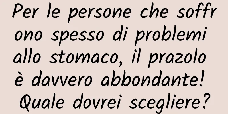 Per le persone che soffrono spesso di problemi allo stomaco, il prazolo è davvero abbondante! Quale dovrei scegliere?